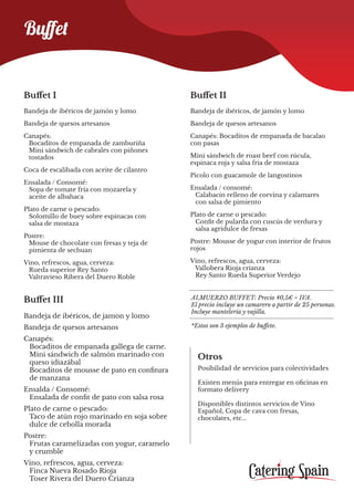 Buﬀet
Buffet I
Bandeja de ibéricos de jamón y lomo
Bandeja de quesos artesanos
Canapés:
Bocaditos de empanada de zamburiña
Mini sándwich de cabrales con piñones
tostados
Coca de escalibada con aceite de cilantro
Ensalada / Consomé:
Sopa de tomate fría con mozarela y
aceite de albahaca
Plato de carne o pescado:
Solomillo de buey sobre espinacas con
salsa de mostaza
Postre:
Mouse de chocolate con fresas y teja de
pimienta de sechuan
Vino, refrescos, agua, cerveza:
Rueda superior Rey Santo
Valtravieso Ribera del Duero Roble
Buffet III
Bandeja de ibéricos, de jamon y lomo
Bandeja de quesos artesanos
Canapés:
Bocaditos de empanada gallega de carne.
Mini sándwich de salmón marinado con
queso idiazábal
Bocaditos de mousse de pato en confitura
de manzana
Ensalda / Consomé:
Ensalada de confit de pato con salsa rosa
Plato de carne o pescado:
Taco de atún rojo marinado en soja sobre
dulce de cebolla morada
Postre:
Frutas caramelizadas con yogur, caramelo
y crumble
Vino, refrescos, agua, cerveza:
Finca Nueva Rosado Rioja
Toser Rivera del Duero Crianza
Otros
Posibilidad de servicios para colectividades
Existen menús para entregar en oficinas en
formato delivery
Disponibles distintos servicios de Vino
Español, Copa de cava con fresas,
chocolates, etc...
ALMUERZO BUFFET: Precio 40,5€ + IVA.
El precio incluye un camarero a partir de 25 personas.
Incluye mantelería y vajilla.
*Estos son 3 ejemplos de buffete.
Buffet II
Bandeja de ibéricos, de jamón y lomo
Bandeja de quesos artesanos
Canapés: Bocaditos de empanada de bacalao
con pasas
Mini sándwich de roast beef con rúcula,
espinaca roja y salsa fria de mostaza
Picolo con guacamole de langostinos
Ensalada / consomé:
Calabacín relleno de corvina y calamares
con salsa de pimiento
Plato de carne o pescado:
Confit de pularda con cuscús de verdura y
salsa agridulce de fresas
Postre: Mousse de yogur con interior de frutos
rojos
Vino, refrescos, agua, cerveza:
Vallobera Rioja crianza
Rey Santo Rueda Superior Verdejo
 