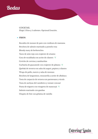 Bodas
COCKTAIL
Elegir 5 frios y 5 calientes. Opcional Estación.
FRIOS
Bocadito de mousse de pato con confitura de manzana
Brocheta de salmón marinado y pomelo rosa
Bloody mary de berberechos
Tacos de atún rojo con crujiente de sésamo
Coca de escalibada con aceite de cilantro V
Ceviche de corvina y zamburiñas
Cucharita de guacamole con crujiente de plátano V
Quebak de ternera con salsa de yogurt, pepino y cilantro
Wraps de pollo, nueces y salsa de mostaza
Brocheta de langostinos, mozzarella y aceite de albahaca
Tosta de carpaccio de ternera con parmesano y rúcula
Tosta de anchoas del cantábrico y tomate concasé
Punta de triguero con vinagreta de maracuyá V
Salmón marinado con gambas
Chupito de foie con gelatina de vainilla
 