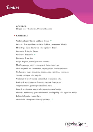Bodas
COCKTAIL
Elegir 5 frios y 5 calientes. Opcional Estación.
CALIENTES
Verdura a la parrilla con agridulce de soja V
Brocheta de solomillo en crocante de kikos con salsa de mistela
Mini chupa chups de ave con salsa agridulce de soja
Croquetas de jamón ibérico
Croquetas de boletus V
Croquetas de gambas
Wraps de pollo, nueces y salsa de mostaza
Mini burguer de ternera con salsa de frutas y especias
Mini Burger de ave con salsa de yogurt griego , pepino y cilantro
Cucharita de pulpo con crema fina de patata y aceite de pimentón
Taco de pollo con salsa teriyaki
Wellinton de ave, beicon y emmenthal, con salsa de setas
Popieta de ave con crema de menta y arrope de moscatel
Arepa rellena de gambas y barbacoa de fresas
Coca de verduras de temporada con ventresca de bonito
Brocheta de salmón y queso emmenthal en tempura y salsa agridulce de soja
Bolsita de bacalao con verduras
Mini rollito con agridulce de soja y naranja V
 