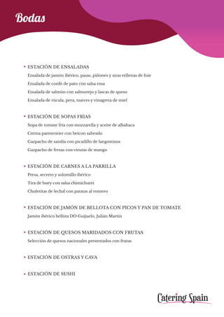 Bodas
ESTACIÓN DE ENSALADAS
Ensalada de jamón ibérico, pasas, piñones y uvas rellenas de foie
Ensalada de confit de pato con salsa rosa
Ensalada de salmón con salmorejo y lascas de queso
Ensalada de rúcula, pera, nueces y vinagreta de miel
ESTACIÓN DE SOPAS FRIAS
Sopa de tomate fría con mozzarella y aceite de albahaca
Crema parmentier con beicon salteado
Gazpacho de sandía con picadillo de langostinos
Gazpacho de fresas con virutas de mango
ESTACIÓN DE CARNES A LA PARRILLA
Presa, secreto y solomillo ibérico
Tira de buey con salsa chimichurri
Chuletitas de lechal con patatas al romero
ESTACIÓN DE JAMÓN DE BELLOTA CON PICOS Y PAN DE TOMATE
Jamón ibérico bellota DO Guijuelo, Julián Martín
ESTACIÓN DE QUESOS MARIDADOS CON FRUTAS
Selección de quesos nacionales presentados con frutas
ESTACIÓN DE OSTRAS Y CAVA
ESTACIÓN DE SUSHI
 