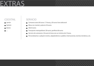 EXTRAS
COCKTAIL SERVICIO
Jamón
Salmón
Queso
...
Camarero extra 60 euros / 3 horas y 20 euros hora adicional
Mesa con mantel y adorno 24 euros
Silla 8 euros
Transporte metropolitano 30 euros, periferia 60 euros
Servicio de camareros: 20 euros la hora con un mínimo de 3 horas.
Personalizamos cualquier evento, adaptándonos a público internacional, eventos temáticos, etc.
 