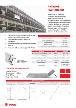 ^^ Travamento em X ou contraventamento, que
oferece: mais rigidez e segurança;
^^ Facilidade de manuseio e rapidez na
montagem;
^^ Possibilidade de múltiplos níveis de frente de
trabalho;
^^ Ideal para todo tipo de serviço em fachadas.
Acessórios para Andaimes
Elemento vertical
com escada PR/EVE
Elemento vertical
PR/EVS
PR/Estrado
“X” de travamento
PR/XT
Barra de ligação
PR/BL
Guarda-corpo de
Contraventamento
Dados Técnicos
Carga admissível por m2
150,00 kg/m2
Características dos montantes Ø = 42,20 mm
Travessas horizontais Ø = 33,40 mm
Reforços e escadas Ø = 26,70 mm
Estrado com tubo retangular metálico 30 mm x 50 mm
Modulação Peso Dimensões
Elemento vertical com escada PR/EVE (6 pinos) 22,00 Kg L=1,20 m x H=2,00 m
Elemento vertical PR/EVS (6 pinos) 19,00 Kg L=1,20 m x H=2,00 m
PR/Estrado 14,00 Kg L=1,07 m x H=1,87 m
Barra de ligação PR/BL 2,70 Kg / 3,30 Kg C=1,90 m / 2,40 m
“X” de travamento PR/XT 7,00 Kg Abertura de 1,90 m
Contraventamento 8,80 Kg
L=2,40 m x H=0,60 m
Abertura de 2,40 m
andaime
fachadeiro
Rígido e seguro, o Andaime
Fachadeiro possui travamento
em X ou guarda-corpo de
contraventamento. Com ele você tem
a possibilidade de múltiplos níveis de
trabalho, facilidade de manuseio e
rápidez na montagem. Em qualquer
tipo de serviços em fachadas, o
Andaime Fachadeiro da Metax é a
escolha perfeita para a sua obra.
Pisos metálicos
2,40 m (comprimento)
0,29 m (largura)
Piso Metálico com Alçapão
Largura = 575mm
Comprimento = 2330mm
Peso = 24Kg
Carga = 150 Kg/m2
10
 