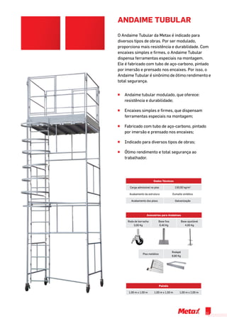 O Andaime Tubular da Metax é indicado para
diversos tipos de obras. Por ser modulado,
proporciona mais resistência e durabilidade. Com
encaixes simples e firmes, o Andaime Tubular
dispensa ferramentas especiais na montagem.
Ele é fabricado com tubo de aço-carbono, pintado
por imersão e prensado nos encaixes. Por isso, o
Andaime Tubular é sinônimo de ótimo rendimento e
total segurança.
Dados Técnicos
Carga admissível no piso 150,00 kg/m2
Acabamento da estrutura Esmalte sintético
Acabamento dos pisos Galvanização
ANDAIME TUBULAR
Painéis
1,00 m x 1,00 m 1,00 m x 1,50 m 1,00 m x 2,00 m
^^ Andaime tubular modulado, que oferece:
resistência e durabilidade;
^^ Encaixes simples e firmes, que dispensam
ferramentas especiais na montagem;
^^ Fabricado com tubo de aço-carbono, pintado
por imersão e prensado nos encaixes;
^^ Indicado para diversos tipos de obras;
^^ Ótimo rendimento e total segurança ao
trabalhador.
Acessórios para Andaimes
Roda de borracha
3,00 Kg
Base fixa
0,40 Kg
Base ajustável
4,00 Kg
Piso metálico
Rodapé
8,80 Kg
11
 