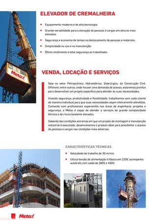 elevador de cremalheira
^^ Equipamento moderno e de alta tecnologia;
^^ Grande versatilidade para a elevação de pessoas e cargas em alturas mais
elevadas;
^^ Segurança e economia de tempo no deslocamento de pessoas e materiais;
^^ Simplicidade no uso e na manutenção;
^^ Ótimo rendimento e total segurança ao trabalhador.
Características técnicas
^^ Velocidade de trabalho de 30 m/min.
^^ Utiliza tensão de alimentação trifásica em 220V, acompanha
autotrafo com saída de 380V e 440V.
Seja no setor Petroquímico, Hidroelétrico, Siderúrgico, da Construção Civil,
Offshore, entre outros, onde houver uma demanda de acesso, estaremos prontos
para desenvolver um projeto específico para atender às suas necessidades.
Visando segurança, produtividade e flexibilidade, trabalhamos com cada cliente
de maneira individual para que suas necessidades sejam inteiramente atendidas.
Contando com profissionais experientes nas áreas de engenharia, projetos e
segurança, a Metax é capaz de atender a serviços de grande complexidade
técnica e de riscos bastante elevados.
Sabendo das condições extremas em que um projeto de montagem e manutenção
industrial é executado, desenvolvemos o produto ideal para possibilitar o acesso
de pessoas e cargas nas condições mais adversas.
VENDA, LOCAÇÃO E SERVIÇOS
12
 