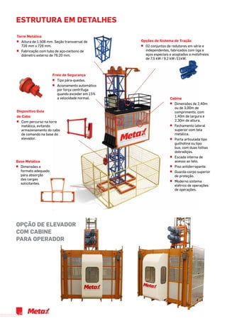 estrutura em detalhes
Torre Metálica
^^ Altura de 1,508 mm. Seção transversal de
726 mm x 726 mm.
^^ Fabricação com tubo de aço-carbono de
diâmetro externo de 76,20 mm.
Freio de Segurança
^^ Tipo pára-quedas.
^^ Acionamento automático
por força centrífuga
quando exceder em 15%
a velocidade normal.
Base Metálica
^^ Dimensões e
formato adequado
para absorção
das cargas
solicitantes.
Dispositivo Guia
de Cabo
^^ Com percurso na torre
metálica, evitando
armazenamento do cabo
de comando na base do
elevador.
Opções de Sistema de Tração
^^ 02 conjuntos de redutores em série e
independentes, fabricados com liga e
aços especiais e acoplados a motofreios
de 7,5 kW / 9,2 kW /11kW.
Cabine
^^ Dimensões de 2,40m
ou de 3,00m de
comprimento, com
1,40m de largura e
2,30m de altura.
^^ Fechamento lateral
superior com tela
metálica.
^^ Porta articulada tipo
guilhotina ou tipo
bus, com duas folhas
dobradiças.
^^ Escada interna de
acesso ao teto.
^^ Piso antiderrapante.
^^ Guarda-corpo superior
de proteção.
^^ Moderno sistema
elétrico de operações
de operações.
OPÇÃO DE ELEVADOR
COM CABINE
PARA OPERADOR
14
 