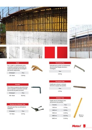 Grapa
Faz a união e o alinhamento entre
os painéis, portanto transmitem as
cargas da pressão de concretagem
dos painéis adjacentes.
Embalagem Peso
100 / Balde 13,80 Kg
Passador
Fixa o tensor ao painel, atua como trava
entre os painéis e transmite a pressão
de concreto do painel ao tensor.
Embalagem Peso
600 / Balde 36,00 Kg
Ferramenta Pico
Utilizada para auxiliar no alinhamento
dos furos dos flanges durante a
montagem.
Peso
0,40 Kg
Ferramenta Tubo
Usada para colocar e remover
tensores e grapas dos painéis.
Peso
0,70 Kg
Alinhador Tubo
Usado com as mordaças para
alinhamento dos painéis.
Tamanho Peso
1200 mm 4,70 Kg
2400 mm 9,30 Kg
3600 mm 14,00 Kg
4800 mm 18,10 Kg
6000 mm 23,30 Kg
38 mm x
75 mm
Mordaça para Alinhador Tubo
Utilizado para fixar os alinhadores
metálicos.
Embalagem Peso
50 / Balde 0,34 Kg
17
 