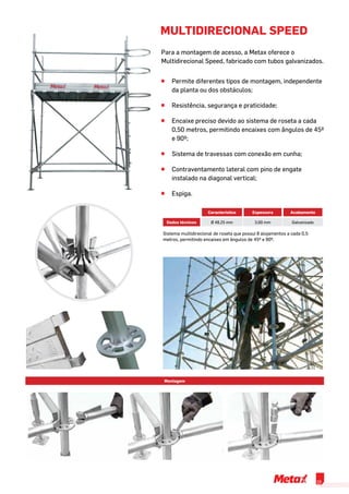 MULTIDIRECIONAL SPEED
Para a montagem de acesso, a Metax oferece o
Multidirecional Speed, fabricado com tubos galvanizados.
^^ Permite diferentes tipos de montagem, independente
da planta ou dos obstáculos;
^^ Resistência, segurança e praticidade;
^^ Encaixe preciso devido ao sistema de roseta a cada
0,50 metros, permitindo encaixes com ângulos de 45º
e 90º;
^^ Sistema de travessas com conexão em cunha;
^^ Contraventamento lateral com pino de engate
instalado na diagonal vertical;
^^ Espiga.
Montagem
Característica Espessura Acabamento
Dados técnicos Ø 48,25 mm 3,00 mm Galvanizado
Sistema multidirecional de roseta que possui 8 alojamentos a cada 0,5
metros, permitindo encaixes em ângulos de 45º e 90º.
19
 