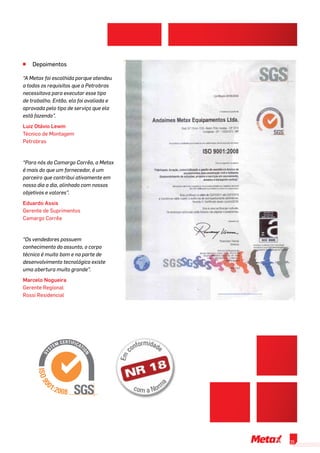 ^^ Depoimentos
“A Metax foi escolhida porque atendeu
a todos os requisitos que a Petrobras
necessitava para executar esse tipo
de trabalho. Então, ela foi avaliada e
aprovada pelo tipo de serviço que ela
está fazendo”.
Luiz Otávio Lewin
Técnico de Montagem
Petrobras
“Para nós da Camargo Corrêa, a Metax
é mais do que um fornecedor, é um
parceiro que contribui ativamente em
nosso dia a dia, alinhado com nossos
objetivos e valores”.
Eduardo Assis
Gerente de Suprimentos
Camargo Corrêa
“Os vendedores possuem
conhecimento do assunto, o corpo
técnico é muito bom e na parte de
desenvolvimento tecnológico existe
uma abertura muito grande”.
Marcelo Nogueira
Gerente Regional
Rossi Residencial
25
 