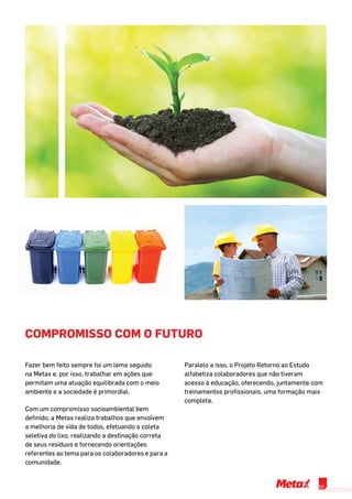 Compromisso com o Futuro
Fazer bem feito sempre foi um lema seguido
na Metax e, por isso, trabalhar em ações que
permitam uma atuação equilibrada com o meio
ambiente e a sociedade é primordial.
Com um compromisso socioambiental bem
definido, a Metax realiza trabalhos que envolvem
a melhoria de vida de todos, efetuando a coleta
seletiva do lixo, realizando a destinação correta
de seus resíduos e fornecendo orientações
referentes ao tema para os colaboradores e para a
comunidade.
Paralelo a isso, o Projeto Retorno ao Estudo
alfabetiza colaboradores que não tiveram
acesso à educação, oferecendo, juntamente com
treinamentos profissionais, uma formação mais
completa.
03
 