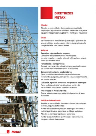 diretrizes
metax
Missão
Atender às necessidades do mercado com qualidade,
segurança e agilidade nas atividades de venda e locação de
equipamentos para construção civil e montagens industriais.
Visão
Ser referência no mercado em que atua pela qualidade de
seus produtos e serviços, pelos valores que pratica e pela
competência de seus colaboradores.
Valores
Respeito e valorização das pessoas:
Considerar a dignidade humana nas relações, 		
ter autorrespeito e respeito pelo outro. Respeitar o próprio
limite e o limite do outro.
Honestidade e transparência:
Cumprir com base ética e legal todos os acordos firmados,
ser claro e transparente em todas as atividades.
Comprometimento dos colaboradores:
Fazer o trabalho da melhor forma possível com as
ferramentas que possui, sem perder a essência do trabalho
e o foco no objetivo.
Qualidade, agilidade e inovação nos produtos e serviços:
Fazer certo da primeira vez, atendendo sempre às
necessidades dos clientes internos e externos.
Preservação do Meio Ambiente:
Buscar o desenvolvimento sustentável por meio de suas
atividades.
Política da Qualidade
Atender às necessidades de nossos clientes com soluções
técnicas, seguras e eficientes;
Manter a qualidade dos produtos e serviços, buscando a
melhoria contínua do sistema de gestão da qualidade;
Atender às normas e legislações aplicáveis;
Manter os colaboladores qualificados e treinados para
cumprir a missão da empresa.
04
 