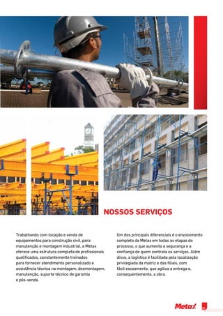 nossos serviços
Trabalhando com locação e venda de
equipamentos para construção civil, para
manutenção e montagem industrial, a Metax
oferece uma estrutura completa de profissionais
qualificados, constantemente treinados
para fornecer atendimento personalizado e
assistência técnica na montagem, desmontagem,
manutenção, suporte técnico de garantia
e pós-venda.
Um dos principais diferenciais é o envolvimento
completo da Metax em todas as etapas do
processo, o que aumenta a segurança e a
confiança de quem contrata os serviços. Além
disso, a logística é facilitada pela localização
privilegiada da matriz e das filiais, com
fácil escoamento, que agiliza a entrega e,
consequentemente, a obra.
05
 