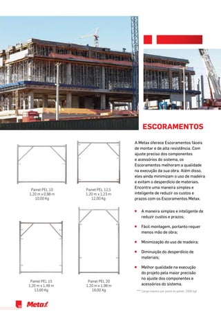 Escoramentos
^^ A maneira simples e inteligente de
reduzir custos e prazos;
^^ Fácil montagem, portanto requer
menos mão de obra;
^^ Minimização do uso de madeira;
^^ Diminuição do desperdício de
materiais;
^^ Melhor qualidade na execução
do projeto pela maior precisão
no ajuste dos componentes e
acessórios do sistema.
Painel PEL 10
1,20 m x 0,98 m
10,00 Kg
Painel PEL 12,5
1,20 m x 1,23 m
12,00 Kg
Painel PEL 20
1,20 m x 1,98 m
16,00 Kg
Painel PEL 15
1,20 m x 1,48 m
13,00 Kg *** Carga máxima por poste do painel: 2000 kgf
A Metax oferece Escoramentos fáceis
de montar e de alta resistência. Com
ajuste preciso dos componentes
e acessórios do sistema, os
Escoramentos melhoram a qualidade
na execução da sua obra. Além disso,
eles ainda minimizam o uso de madeira
e evitam o desperdício de materiais.
Encontre uma maneira simples e
inteligente de reduzir os custos e
prazos com os Escoramentos Metax.
06
 