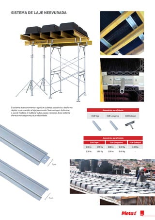 Acessórios para Cubeta
CUB Tope CUB Longarina CUB Cabeçal
O sistema de escoramento e apoio de cubetas possibilita a desforma
rápida, o que mantém a laje reescorada. Sua vantagem é eliminar
o uso de madeira e reutilizar cubas, guias e escoras. Esse sistema
oferece mais segurança e produtividade.
7 cm
7 cm
Sistema de Laje Nervurada
Acessórios para Cubeta
CUB Tope CUB Longarina CUB Cabeçal
0,58 m 2,70 Kg 0,80 m 3,40 Kg 1,00 Kg
1,38 m 5,80 Kg 1,60 m 6,40 Kg -
09
 