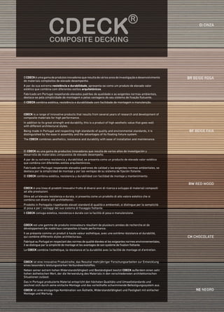 ci cinza
br beige rosa
bf beige faia
rw red wood
ch chocolate
ne negro
OCDECKéumagamadeprodutosinovadoresqueresultadeváriosanosdeinvestigaçãoedesenvolvimento
de materiais compósitos de elevado desempenho.
A par da sua extrema resistência e durabilidade, apresenta-se como um produto de elevado valor
estético que combina com diferentes estilos arquitetónicos.
Fabricado em Portugal respeitando elevados padrões de qualidade e as exigentes normas ambientais,
destaca-se pela simplicidade de montagem e pelas vantagens do seu sistema de fixação flutuante.
O CDECK combina estética, resistência e durabilidade com facilidade de montagem e manutenção.
CDECK is a range of innovative products that results from several years of research and development of
composite materials for high performance. 
In addition to its great strength and durability, this is a product of high aesthetic value that goes well
with different architectural styles. 
Being made in Portugal and respecting high standards of quality and environmental standards, it is
distinguished by the ease in assembly and the advantages of its floating fixture system. 
The CDECK combines aesthetics, resistance and durability with ease of installation and maintenance.
El CDECK es una gama de productos innovadores que resulta de varios años de investigación y
desarrollo de materiales compuestos de elevado desempeño. 
A par de su extrema resistencia y durabilidad, se presenta como un producto de elevado valor estético
que combina con diferentes estilos arquitectónicos.
Fabricado en Portugal respetando elevados padrones de calidad y las exigentes normas ambientales, se
destaca por la simplicidad de montaje y por las ventajas de su sistema de fijación flotante.
El CDECK combina estética, resistencia y durabilidad con facilidad de montaje y mantenimiento.
CDECK ist eine innovative Produktreihe, das Resultat mehrjähriger Forschungsarbeiten zur Entwicklung
eines besonders leistungsstarken Verbundwerkstoffes. 
Neben seiner extrem hohen Widerstandsfähigkeit und Beständigkeit besitzt CDECK außerdem einen sehr
hohen ästhetischen Wert, der die Verwendung des Materials in den verschiedensten architektonischen
Situationen zulässt.
Das in Portugal produzierte Material entspricht den höchsten Qualitäts-und Umweltstandards und
zeichnet sich durch seine einfache Montage und das vorteilhafte schwimmende Befestigungssystem aus. 
CDECK ist eine einzigartige Kombination von Ästhetik, Widerstandsfähigkeit und Festigkeit mit einfacher
Montage und Wartung.
CDECK est une gamme de produits innovateurs résultant de plusieurs années de recherche et de
développement de matériaux composites à haute performance.  
Il se présente comme un produit à haute valeur esthétique, avec une extrême résistance et durabilité,
qui combine différents styles architecturaux.
Fabriqué au Portugal en respectant des normes de qualité élevées et les exigeantes normes environnementales,
il se distingue par la simplicité de montage et les avantages de son système de fixation flottante. 
Le CDECK combine l'esthétique, la résistance et la durabilité avec la facilité de montage et d'entretien.
CDECK è una linea di prodotti innovativi frutto di diversi anni di ricerca e sviluppo di materiali compositi
ad alte prestazioni.
Oltre ad un’elevata resistenza e durata, si presenta come un prodotto di alto valore estetico che si
combina con diversi stili architettonici.
Prodotto in Portogallo rispettando elevati standard di qualità e ambientali, si distingue per la semplicità
di posa e per i vantaggi del suo sistema di fissaggio flottante.
Il Cdeck coniuga estetica, resistenza e durata con la facilità di posa e manutenzione.
 