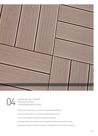 04
22 | 23
Isento de nós e farpas,
pelo que é mais
confortável para os pés.
Free from knots and splinters, thus being more comfortable for the feet.
Exento de nudos y lascas, por lo que es más confortable para los pies.
Privo di nodi e schegge, risultando più confortevole al calpestio.
Exempt de noeuds et d’échardes, raison pour laquelle il est plus confortable pour les pieds.
Besitzt keine Astlöcher und bildet keine Splitter; die Oberfläche ist für die Füße sehr angenehm.
 