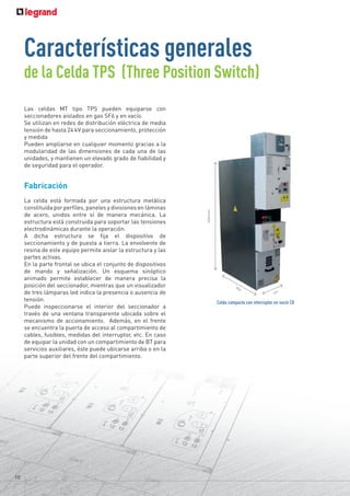 Las celdas MT tipo TPS pueden equiparse con
seccionadores aislados en gas SF6 y en vacío.
Se utilizan en redes de distribución eléctrica de media
tensión de hasta 24 kV para seccionamiento, protección
y medida
Pueden ampliarse en cualquier momento gracias a la
modularidad de las dimensiones de cada una de las
unidades, y mantienen un elevado grado de fiabilidad y
de seguridad para el operador.
Fabricación
La celda está formada por una estructura metálica
constituída por perfiles, paneles y divisiones en láminas
de acero, unidos entre sí de manera mecánica. La
estructura está construida para soportar las tensiones
electrodinámicas durante la operación.
A dicha estructura se fija el dispositivo de
seccionamiento y de puesta a tierra. La envolvente de
resina de este equipo permite aislar la estructura y las
partes activas.
En la parte frontal se ubica el conjunto de dispositivos
de mando y señalización. Un esquema sinóptico
animado permite establecer de manera precisa la
posición del seccionador, mientras que un visualizador
de tres lámparas led indica la presencia o ausencia de
tensión.
Puede inspeccionarse el interior del seccionador a
través de una ventana transparente ubicada sobre el
mecanismo de accionamiento. Además, en el frente
se encuentra la puerta de acceso al compartimiento de
cables, fusibles, medidas del interruptor, etc. En caso
de equipar la unidad con un compartimiento de BT para
servicios auxiliares, éste puede ubicarse arriba o en la
parte superior del frente del compartimiento.
10
Características generales
de la Celda TPS (Three Position Switch)
Celda compacta con interruptor en vacío CB
840
1600
mm.
375
 