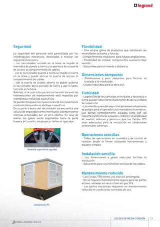 11
WWW.LEGRAND.COM.CO
CELDAS DE MEDIA TENSIÓN
Seguridad
La seguridad del personal está garantizada por los
interbloqueos mecánicos, destinados a realizar las
siguientes funciones:
- con seccionador cerrado en la línea se impide la
maniobra de puesta a tierra y la apertura de la puerta
de acceso al compartimiento de cables.
- con el seccionador puesto a tierra se impide el cierre
en la línea y puede abrirse la puerta de acceso al
compartimiento de cables.
- con la puerta de acceso abierta no puede quitarse
el seccionador de la posición de tierra y, por lo tanto,
cerrarlo en la línea.
Además, el acceso a las partes con tensión durante las
intervenciones de mantenimiento está impedido por
membranas metálicas específicas.
Se pueden bloquear las 3 posiciones de funcionamiento
mediante bloqueadores de llave específicos.
En la parte trasera del seccionador se encuentra una
válvula de seguridad contra eventuales sobrepresiones
internas provocadas por un arco interno. En caso de
avería, los gases serán expulsados hacia la parte
trasera de la celda, sin provocar daños al operador.
Flexibilidad
- Una amplia gama de productos que satisfacen las
necesidades actuales y futuras.
-Compartimientos modulares para futuras ampliaciones.
- Posibilidad de instalar componentes auxiliares bajo
tensión.
- Soluciones para el mando a distancia.
Dimensiones compactas
- Dimensiones y peso reducidos para facilitar el
traslado y la instalación.
- Costos reducidos para la obra civil.
Fiabilidad
- La posición de los contactos principales y de puesta a
tierra pueden observarse claramente desde la ventana
de inspección.
- Los interbloqueos de seguridad previenen situaciones
de peligro para el operador y las maniobras incorrectas.
Las barras completamente aisladas junto con las
cubiertas protectoras aislantes, reducen la posibilidad
de averías internas y permiten que las Celdas TPS
sean adecuadas para la instalación en condiciones
ambientales adversas.
Operaciones sencillas
- Todas las operaciones de maniobra y de control se
realizan desde el frente utilizando herramientas y
equipos simples.
Instalación sencilla
- Las dimensiones y pesos reducidos facilitan la
instalación.
- Soluciones para una conexión sencilla de los cables.
Mantenimiento reducido
- Las Celdas TPS tienen una vida útil prolongada.
- No se requiere mantenimiento alguno para las partes
activas, selladas en vacío o bien en gas SF6.
- Las partes mecánicas requieren un mantenimiento
reducido en condiciones normales de uso.
Ventana de inspección de seguridad.
Instalación del TPS.
 