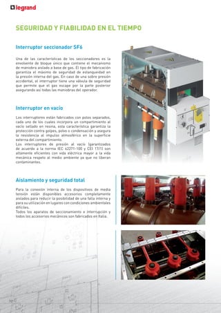 Interruptor seccionador SF6
Una de las características de los seccionadores es la
envolvente de bloque único que contiene el mecanismo
de maniobra aislado a base de gas. El tipo de fabricación
garantiza el máximo de seguridad de estanqueidad en
la presión interna del gas. En caso de una sobre presión
accidental, el interruptor tiene una válvula de seguridad
que permite que el gas escape por la parte posterior
asegurando así todas las maniobras del operador.
Interruptor en vacío
Los interruptores están fabricados con polos separados,
cada uno de los cuales incorpora un compartimiento al
vacío sellado en resina, esta característica garantiza la
protección contra golpes, polvo o condensación y asegura
la resistencia al impulso atmosférico en la superficie
externa del compartimiento.
Los interruptores de presión al vacío (garantizados
de acuerdo a la norma IEC 62271-100 y CEI 17/1) son
altamente eficientes con vida eléctrica mayor a la vida
mecánica respeto al medio ambiente ya que no liberan
contaminantes.
Aislamiento y seguridad total
Para la conexión interna de los dispositivos de media
tensión están disponibles accesorios completamente
aislados para reducir la posibilidad de una falla interna y
para su utilización en lugares con condiciones ambientales
difíciles.
Todos los aparatos de seccionamiento e interrupción y
todos los accesorios mecánicos son fabricados en Italia.
SEGURIDAD Y FIABILIDAD EN EL TIEMPO
12
 