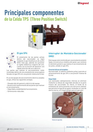 El gas SF6
El aislamiento de las partes activas
dentro del seccionador se logra
mediante el gas hexafluoruro de azufre
(SF6). Este gas, además de aumentar
la rigidez dieléctrica respecto del aire,
cuenta con la función de favorecer una
rápida extinción del arco eléctrico.
Las partes que realizan el seccionamiento, están
contenidas dentro de una envolvente de resina epóxica
llenada con gas SF6 con una presión relativa de 0.4 bar.
El uso de equipos de seccionamiento eléctrico aislados
en gas, ofrece las siguientes ventajas:
- Elevada vida útil general y eléctrica del equipo.
- Ausencia de mantenimiento de las partes que realizan
el seccionamiento.
- Seguridad y estabilidad de funcionamiento.
- Dimensiones reducidas.
Principales componentes
de la Celda TPS (Three Position Switch)
Interruptor de Maniobra-Seccionador
(IMS)
Este equipo está constituído por una envolvente aislante
fijada a la estructura metálica del panel, que contiene
el elemento giratorio que realiza el seccionamiento de
los polos, aislado en gas SF6.
Características principales:
Hermeticidad: se obtiene mediante juntas y permite el
almacenamiento de gas SF6 a una presión relativa de
0,4 bar.
Seguridad:
Las eventuales sobrepresiones internas se eliminan
mediante la válvula de seguridad ubicada en la parte
trasera del seccionador. En efecto, el fondo de la
envolvente de resina presenta una estructura alveolar
que permite la fuga de los gases residuales en caso de
avería interna, sin ningún peligro para el operador.
Válvula de seguridad.
15
WWW.LEGRAND.COM.CO
CELDAS DE MEDIA TENSIÓN
 