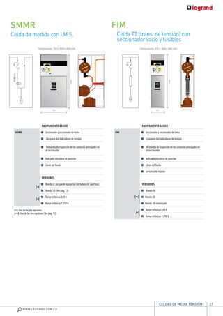 27
WWW.LEGRAND.COM.CO
CELDAS DE MEDIA TENSIÓN
Celda de medida con I.M.S.
SMMR
Celda TT (trans. de tensión) con
seccionador vacío y fusibles
FIM
EQUIPAMIENTO BÁSICO
SMMR Seccionador y seccionador de tierra
Lámparas led indicadoras de tensión
Ventanilla de inspección de los contactos principales en
el seccionador
Indicador mecánico de posición
Cierre del fondo
VERSIONES
Mando LT (no puede equiparse con bobina de apertura)
Mando 3D (Ver pág. 13)
Barras trifásicas 630 A
Barras trifásicas 1.250 A
Dimensiones: 750 x 1600 x 840 mm Dimensiones: 375 x 1600 x 840 mm
EQUIPAMIENTO BÁSICO
FIM Seccionador y seccionador de tierra
Lámparas led indicadoras de tensión
Ventanilla de inspección de los contactos principales en
el seccionador
Indicador mecánico de posición
Cierre del fondo
portafusible tripolar
VERSIONES
Mando NL
Mando 3D
Mando 3D motorizado
Barras trifásicas 630 A
Barras trifásicas 1.250 A
375
1600
1600
750
(*)
(*)
(*) Una de las dos opciones
(**) Una de las tres opciones (Ver pág. 13)
(**)
(*)
 