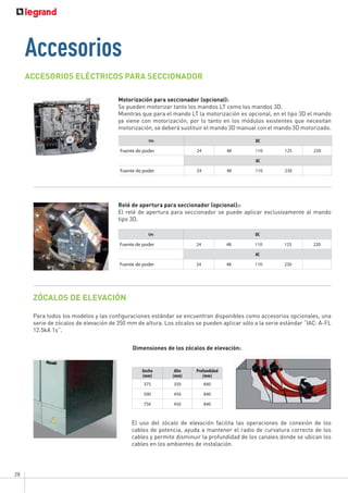 28
ACCESORIOS ELÉCTRICOS PARA SECCIONADOR
ZÓCALOS DE ELEVACIÓN
Para todos los modelos y las configuraciones estándar se encuentran disponibles como accesorios opcionales, una
serie de zócalos de elevación de 350 mm de altura. Los zócalos se pueden aplicar sólo a la serie estándar “IAC: A-FL
12.5kA 1s”.
El uso del zócalo de elevación facilita las operaciones de conexión de los
cables de potencia, ayuda a mantener el radio de curvatura correcto de los
cables y permite disminuir la profundidad de los canales donde se ubican los
cables en los ambientes de instalación.
Dimensiones de los zócalos de elevación:
Motorización para seccionador (opcional):
Se pueden motorizar tanto los mandos LT como los mandos 3D.
Mientras que para el mando LT la motorización es opcional, en el tipo 3D el mando
ya viene con motorización, por lo tanto en los módulos existentes que necesitan
motorización, se deberá sustituir el mando 3D manual con el mando 3D motorizado.
Accesorios
Un DC
Fuente de poder 24 48 110 125 220
AC
Fuente de poder 24 48 110 230
Relé de apertura para seccionador (opcional)::
El relé de apertura para seccionador se puede aplicar exclusivamente al mando
tipo 3D.
Un DC
Fuente de poder 24 48 110 125 220
AC
Fuente de poder 24 48 110 230
Ancho
(mm)
Alto
(mm)
Profundidad
(mm)
375 350 840
500 450 840
750 450 840
 