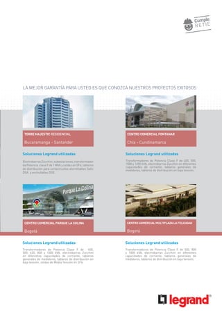 Soluciones Legrand utilizadas
Transformadores de Potencia Clase F de 400, 500,
1000 y 1250 kVA, electrobarras Zucchini en diferentes
capacidades de corriente, tableros generales de
medidores, tableros de distribución en baja tensión.
Soluciones Legrand utilizadas
ElectrobarrasZucchini,subestaciones,transformador
de Potencia clase F de 1 MVA y celdas en SF6, tableros
de distribución para cortacircuitos atornillables Safic
DSA y enchufables DSE.
Soluciones Legrand utilizadas
Transformadores de Potencia Clase F de 400,
500, 630, 800 y 1000 kVA. electrobarras Zucchini
en diferentes capacidades de corriente, tableros
generales de medidores, tableros de distribución en
baja tensión, celdas de Media Tensión en SF6.
Soluciones Legrand utilizadas
Transformadores de Potencia Clase F de 500, 800
y 1000 kVA, electrobarras Zucchini en diferentes
capacidades de corriente, tableros generales de
medidores, tableros de distribución en baja tensión.
TORRE MAJESTIC RESIDENCIAL
Bucaramanga - Santander
LA MEJOR GARANTÍA PARA USTED ES QUE CONOZCA NUESTROS PROYECTOS EXITOSOS
CENTRO COMERCIAL FONTANAR
Chía - Cundinamarca
CENTRO COMERCIAL PARQUE LA COLINA
Bogotá
CENTRO COMERCIAL MULTIPLAZA LA FELICIDAD
Bogotá
 