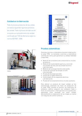 33
WWW.LEGRAND.COM.CO
CELDAS DE MEDIA TENSIÓN
Pruebas sistemáticas
Controles estrictos y sistemáticos durante la fabricación,
la celda TPR6 es sometida a estrictos y sistemáticos
controles de rutina, para garantizar su calidad, fiabilidad
y seguridad:
• 	 Medición de la resistencia de contacto de los circuitos
de potencia.
•	 Medición de la velocidad de apertura y cierre del
seccionador de línea, del seccionador de tierra
y del interruptor.
•	 Medición de la energía mecánica del mando.
• 	 Control de la presión de llenado con SF6
y hermeticidad.
•	 Prueba de descargas parciales.
•	 Control de la rigidez dieléctrica.
•	 Conformidad con los esquemas eléctricos
y de fabricación.
•	 Prueba de funcionamiento de los circuitos auxiliares.
Para obtener un producto de mayor calidad, se han
automatizado altamente las fases de producción de
la celda TPR6, durante el proceso, las estaciones de
soldadura robótica aseguran una soldadura fiable y
firme sin variaciones e interrupciones en la producción,
obteniendo como resultado una mejor calidad.
Adicionalmente la elaboración de las chapas se realiza
con máquinas de control numérico.
Calidad en la fabricación
Todo el proceso productivo de las celdas
se realiza siguiendo rigurosos procesos
de calidad. Todo el proceso de fabricación
se ajusta a un procedimiento de calidad
certificado por TUV de Alemania según la
norma ISO 9001: 2008.
FOTO
FOTO
 