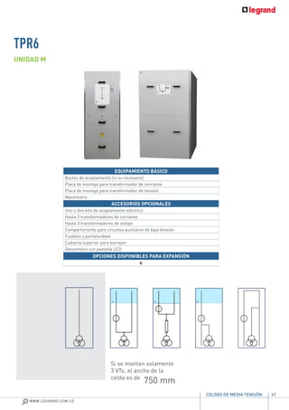 47
WWW.LEGRAND.COM.CO
CELDAS DE MEDIA TENSIÓN
EQUIPAMIENTO BÁSICO
Bucles de acoplamiento (si es necesario)
Placa de montaje para transformador de corriente
Placa de montaje para transformador de tensión
Manómetro
ACCESORIOS OPCIONALES
Uno o dos kits de acoplamiento eléctrico
Hasta 3 transformadores de corriente
Hasta 3 transformadores de voltaje
Compartimiento para circuitos auxiliares de baja tensión
Fusibles y portafusibles
Cubierta superior para barrajes
Densímetro con pantalla LCD
OPCIONES DISPONIBLES PARA EXPANSIÓN
K
UNIDAD M
Si se montan solamente
3 VTs, el ancho de la
celda es de
750 mm
TPR6
 