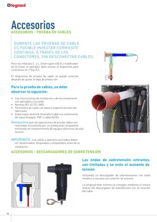 54
Accesorios
ACCESORIOS - PRUEBA DE CABLES
ACCESORIOS - DESCARGADORES DE SOBRETENSIÓN
Utilizando un descargador de sobretensiones con óxido
metálico y carcasa con conector de silicona.
La longitud total mínima se consigue mediante el enlace
directo del descargador de sobretensión con el conector
del cable.
DURANTE LAS PRUEBAS DE CABLE
ES POSIBLE INYECTAR CORRIENTE
CONTINUA, A TRAVÉS DE LOS
CONECTORES, SIN DESCONECTAR CABLES.
Para los módulos C y L, (interruptor 630 A y modificador
de la línea), el operador debe utilizar el dispositivo para
conectores en T (fig. 01)
El dispositivo de prueba de cable se puede conectar
después de quitar la tapa de protección.
Para la prueba de cables, se debe
observar lo siguiente:
•	 Las instrucciones de instalación y de funcionamiento
son aplicables a la celda.
•	 Normas IEC 62 271-200).
•	 Terminales de cable con datos y especificaciones del
fabricante.
•	 Cable especialmente diseñado (cable con aislamiento
de masa de papel, PVC o cable XLPE).
Destacamos que las operaciones de prueba deben ser
realizadas únicamente por un profesional competente
entrenado en mantenimiento de equipos eléctricos de alta
tensión.
IMPORTANTE: Los cables y aparatos asociados deben
ser desactivados, bloqueados y etiquetados antes de la
instalación.
Las ondas de sobretensión entrantes
son limitadas y se evita el aumento de
tensión
 