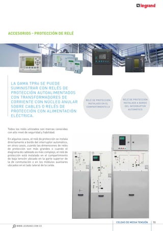 55
WWW.LEGRAND.COM.CO
CELDAS DE MEDIA TENSIÓN
ACCESORIOS - PROTECCIÓN DE RELÉ
LA GAMA TPR6 SE PUEDE
SUMINISTRAR CON RELÉS DE
PROTECCIÓN AUTOALIMENTADOS
CON TRANSFORMADORES DE
CORRIENTE CON NÚCLEO ANULAR
SOBRE CABLES O RELÉS DE
PROTECCIÓN CON ALIMENTACIÓN
ELÉCTRICA.
Todos los relés utilizados son marcas conocidas
con alto nivel de seguridad y fiabilidad.
En algunos casos, el relé de protección se instala
directamente a bordo del interruptor automático,
en otros casos, cuando las dimensiones de relés
de protección son más grandes o cuando el
diagrama de cableado es más complejo, el relé de
protección está instalado en el compartimiento
de baja tensión ubicado en la parte superior de
la de conmutación o en los módulos auxiliares
ubicados en el lado lateral de la celda.
RELÉ DE PROTECCIÓN
INSTALADO EN EL
COMPARTIMIENTO LV
RELÉ DE PROTECCIÓN
INSTALADO A BORDO
DEL INTERRUPTOR
AUTOMÁTICO
 
