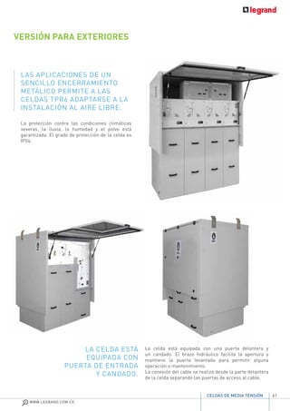 61
WWW.LEGRAND.COM.CO
CELDAS DE MEDIA TENSIÓN
La protección contra las condiciones climáticas
severas, la lluvia, la humedad y el polvo está
garantizada. El grado de protección de la celda es
IP54.
LAS APLICACIONES DE UN
SENCILLO ENCERRAMIENTO
METÁLICO PERMITE A LAS
CELDAS TPR6 ADAPTARSE A LA
INSTALACIÓN AL AIRE LIBRE.
VERSIÓN PARA EXTERIORES
La celda está equipada con una puerta delantera y
un candado. El brazo hidráulico facilita la apertura y
mantiene la puerta levantada para permitir alguna
operación o mantenimiento.
La conexión del cable se realiza desde la parte delantera
de la celda separando las puertas de acceso al cable.
LA CELDA ESTÁ
EQUIPADA CON
PUERTA DE ENTRADA
Y CANDADO.
 