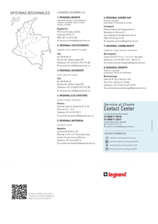 SÍGANOS TAMBIÉN EN:
Líneas Gratuitas Nacionales:
01 8000 9 10518
01 8000 9 12817
Líneas directas en Bogotá
(57-1) 437 67 13 / 14
@: servicio.cliente@legrand.com.co
website: www.legrand.com.co
www.facebook.com/LegrandCOL
www.twitter.com/Legrand_COL
www.youtube.com/legrandCOL
Escanee el código y descargue o
consulte las versiones digitales de
todas las soluciones Legrand®
COL-0617-0012
OFICINAS REGIONALES
6
1
2
3
4
5
6
7
8
8
LEGRAND COLOMBIA S.A.
1. REGIONAL BOGOTÁ
AMAZONAS | BOYACÁ | CUNDINAMARCA
GUAINÍA | GUAVIARE | META | TOLIMA
VAUPÉS | VICHADA
Bogotá D.C.
Oficina principal y planta
Calle 65 A # 93-91
PBX: (57-1) 437 67 00
@: servicio.cliente@legrand.com.co
2. REGIONAL SUR OCCIDENTE
CAQUETÁ | HUILA | NARIÑO | PUTUMAYO
Cali
Av. 4N # 6N-67
Oficina 301 Edificio Siglo XXI
Teléfonos: (57-2) 660 44 78 / 79 / 80
@: acomercial.cali@legrand.com.co
3. REGIONAL OCCIDENTE
CAUCA | VALLE DEL CAUCA
Cali
Av. 4N # 6N-67
Oficina 301 Edificio Siglo XXI
Teléfonos: (57-2) 660 44 78 / 79 / 80
@: acomercial.cali@legrand.com.co
4. REGIONAL EJE CAFETERO
CALDAS | QUINDÍO | RISARALDA
Pereira
Avenida Juan B. Gutiérrez # 17-55
Oficinas 411 - 412
Teléfono: (57-6) 331 28 11 	
@: acomercial.pereira@legrand.com.co
5. REGIONAL ANTIOQUIA
ANTIOQUIA | CHOCÓ
Medellín
Carrera 82 # 30 A-120
Oficinas 1415-1417 Torre Ejecutiva,
Centro Comercial Los Molinos
Teléfono: (57-4) 444 83 16
@: acomercial.medellin@legrand.com.co
6. REGIONAL CARIBE SUR
BOLÍVAR | CÓRDOBA
SAN ANDRÉS Y PROVIDENCIA | SUCRE
Cartagena
Parque Industrial Parquiamérica
Manzana A, Oficina 211
Zona Industrial de Mamonal, km 6
PBX: (57-5) 664 47 70
@: eduardo.ramirez@legrand.com.co
7. REGIONAL CARIBE NORTE
ATLÁNTICO | CESAR | GUAJIRA | MAGDALENA
Barranquilla
Carrera 52 # 79-19 Loc. 11 y 12 C.C. Versalles
Teléfonos.: (57-5) 360 11 59 - 368 94 16
@: acomercial.barranquilla@legrand.com.co
8. REGIONAL ORIENTE
ARAUCA | CASANARE
SANTANDER | NORTE DE SANTANDER
Bucaramanga
Calle 35 # 19-41 Oficina 1201
Torre Sur, edificio La Tríada
Teléfonos: (57-7) 642 95 40 / 99 82
@: acomercial.bucaramanga@legrand.com.co
 