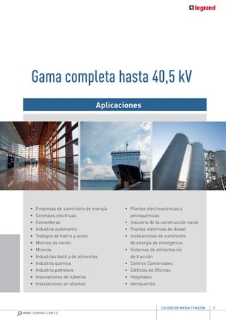 7
WWW.LEGRAND.COM.CO
CELDAS DE MEDIA TENSIÓN
•	 Empresas de suministro de energía
•	 Centrales eléctricas
•	Cementeras
•	 Industria automotriz
•	 Trabajos de hierro y acero
•	 Molinos de viento
•	Minería
• 	 Industrias textil y de alimentos
•	 Industria química
•	 Industria petrolera
•	 Instalaciones de tuberías
•	 Instalaciones en altamar
•	 Plantas electroquímicas y
petroquímicas
•	 Industria de la construcción naval
•	 Plantas eléctricas de diesel
•	 Instalaciones de suministro
de energía de emergencia
•	 Sistemas de alimentación
de tracción
•	 Centros Comerciales
•	 Edificios de Oficinas
•	Hospitales
•	Aeropuertos
Aplicaciones
Gama completa hasta 40,5 kV
 