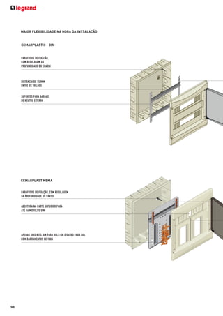 MAIOR FLEXIBILIDADE NA HORA DA INSTALAÇÃO

CEMARPLAST II - DIN

PARAFUSOS DE FIXACÃO,
COM REGULAGEM DA
PROFUNDIDADE DO CHASSI

DISTÂNCIA DE 150MM
ENTRE OS TRILHOS
SUPORTES PARA BARRAS
DE NEUTRO E TERRA

CEMARPLAST NEMA

PARAFUSOS DE FIXAÇÃO, COM REGULAGEM
DA PROFUNDIDADE DO CHASSI
ABERTURA NA PARTE SUPERIOR PARA
ATÉ 16 MÓDULOS DIN

APENAS DOIS KITS: UM PARA BOLT-ON E OUTRO PARA DIN,
COM BARRAMENTOS DE 100A

98

 