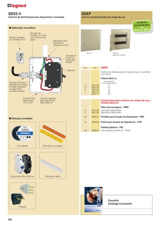 QDSS II

QDEP

Centros de distribuição para disjuntores e tomadas

centros de distribuição em chapa de aço

OF ER TA
DI SP ON ÍV EL
até

■ Aplicação na prática

Padrão brasileiro
de tomadas 2P+T

março 2012

Encaixe da
tomada no fundo
com nervuras de
apoio

Marcação para
entrada de
canaletas 20x10

900110
exemplo montado

900110

Furação do
fundo da
caixa para
ﬁxação
Emb.

Ref.

Disjuntor

QDEP
Centros de distribuição em chapa de aço, de embutir
com porta
Padrão Bolt-on
Capacidade em
nº de módulos Bolt-on

Entrada de plugue
pela lateral da caixa
(modelo sobrepor)
ou pela frente
(modelo embutir)

Entrada para
eletrodutos
1/2” e 3/4”

12
12
6
1
1

Suporte regulável
para disjuntores
DIN e Bolt-on

900106
900108
900109
900110
900111

3
6
12
18
24

Acessórios para centros em chapa de aço Padrão Bolt-on
12
6
100

Palheta plástica - PPL
989631 para disjuntores Bolt-on - Preta

Eletroduto corrugado

Disjuntores DIN e Bolt-on

989536 Pente para ﬁxação de disjuntores - PTE

100

Fita isolante

989535 Presilha para ﬁxação de disjuntores - PFD

30

■ Solução completa

Placa de montagem - PMR
900195 para até 3 disjuntores
900196 para até 6 disjuntores

Eletroduto rígido

Consulte
Catálogo Lorenzetti
Plugues

102

 