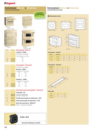 Cemarplast Bolt-on e Universal

Cemarplast Bolt-on e Universal

centros de distribuição

características técnicas

OF ER TA
DI SP ON ÍV EL
até

março 2012

913302
exemplo montado

■ Dimensões (mm)

913352
913302 / 913352

913306
exemplo montado

913306
Emb.

Ref.

913304

913306

Sobrepor

Embutir

Cemarplast - Bolt-on
Embutir - CDEN
Com porta - cor bege

Cemarplast - embutir

18
16
6

Bolt-on

Universal

A

B

C

D

E

Capacidade em nº de módulos
Bolt-on

913308

913302

145

155

126

126

74

3
6
12

913310

913304

210

185

160

200

74

913312

913306

250

325

290

220

74

913308
913310
913312

Cemarplast - Universal

Cemarplast - sobrepor
Universal

A

B

E

Embutir - CDEN

913352

145

155

98

Capacidade em nº de módulos
DIN
Bolt-on

913354

222

182

98

913356

250

325

98

Com porta - cor bege

18
16
6

913302
913304
913306

4
8
16

3
6
12

Sobrepor - CDSN
Capacidade em nº de módulos
DIN
Bolt-on

18
16
6

913352
913354
913356

4
8
16

3
6
12

Acessórios para Cemarplast - Universal
Trilho DIN
1
1

Trilho DIN - TD
989058 para até 4 disjuntores
989059 para até 6 disjuntores

100

989535 Presilha para ﬁxação de disjuntores - PFD

30

989536 Pente para ﬁxação de disjuntores - PTE

1

Barra de neutro/terra - BRN-N/T
989540 25mm2 - para até 12 ligações

DLBE e DLB

Consulte Catálogo Lorenzetti
104

Ref.

A

B

989058

35

94,5

989059

35

174,5

 