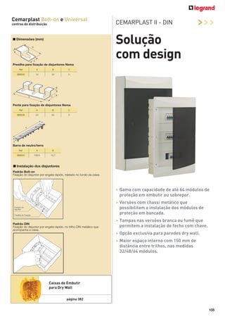 Cemarplast Bolt-on e Universal
centros de distribuição

CEMARPLAST II - DIN

>>>

Solução
com design

■ Dimensões (mm)

Presilha para ﬁxação de disjuntores Nema
Ref

A

B

C

989535

13

20

5

Pente para ﬁxação de disjuntores Nema
Ref

A

B

C

989536

23

63

5

Barra de neutro/terra
Ref.

A

B

989540

109.5

12,7

■ Instalação dos disjuntores
Padrão Bolt-on
Fixação do disjuntor por engate rápido, injetado no fundo da caixa.

> Gama com capacidade de até 64 módulos de
proteção em embutir ou sobrepor.
> Versões com chassi metálico que
possibilitam a instalação dos módulos de
proteção em bancada.
Padrão DIN
Fixação do disjuntor por engate rápido, no trilho DIN metálico que
acompanha a caixa.

> Tampas nas versões branca ou fumê que
permitem a instalação de fecho com chave.
> Opção exclusiva para paredes dry wall.
> Maior espaço interno com 150 mm de
distância entre trilhos, nas medidas
32/48/64 módulos.

Caixas de Embutir
para Dry Wall
página 382
105

 