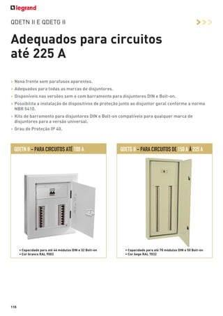 >>>

QDETN II E QDETG II

Adequados para circuitos
até 225 A
> Nova frente sem parafusos aparentes.
> Adequados para todas as marcas de disjuntores.
> Disponíveis nas versões sem e com barramento para disjuntores DIN e Bolt-on.
> Possibilita a instalação de dispositivos de proteção junto ao disjuntor geral conforme a norma
NBR 5410.
> Kits de barramento para disjuntores DIN e Bolt-on compatíveis para qualquer marca de
disjuntores para a versão universal.
> Grau de Proteção IP 40.

QDETN II - PARA CIRCUITOS ATÉ 100 A

• Capacidade para até 44 módulos DIN e 32 Bolt-on
• Cor branco RAL 9003

116

QDETG II - PARA CIRCUITOS DE 150 A À 225 A

• Capacidade para até 70 módulos DIN e 50 Bolt-on
• Cor bege RAL 7032

 
