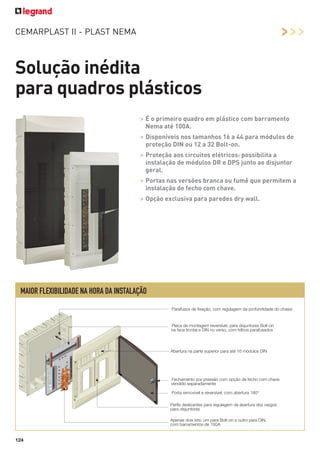 >>>

CEMARPLAST II - PLAST NEMA

Solução inédita
para quadros plásticos
> É o primeiro quadro em plástico com barramento
Nema até 100A.
> Disponíveis nos tamanhos 16 a 44 para módulos de
proteção DIN ou 12 a 32 Bolt-on.
> Proteção aos circuitos elétricos: possibilita a
instalação de módulos DR e DPS junto ao disjuntor
geral.
> Portas nas versões branca ou fumê que permitem a
instalação de fecho com chave.
> Opção exclusiva para paredes dry wall.

MAIOR FLEXIBILIDADE NA HORA DA INSTALAÇÃO
Parafusos de ﬁxação, com regulagem da profundidade do chassi

Placa de montagem reversível, para disjuntores Bolt-on
na face frontal e DIN no verso, com trilhos parafusados

Abertura na parte superior para até 16 módulos DIN

Fechamento por pressão com opção de fecho com chave
vendido separadamente
Porta removível e reversível, com abertura 180°
Perﬁs deslizantes para regulagem da abertura dos rasgos
para disjuntores
Apenas dois kits: um para Bolt-on e outro para DIN,
com barramentos de 100A

124

 