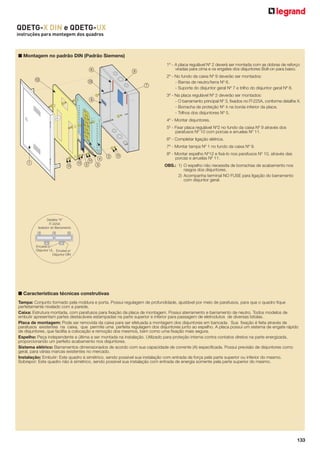 QDETG-X DIN e QDETG-UX
instruções para montagem dos quadros

■ Montagem no padrão DIN (Padrão Siemens)
6
C

A

8

1º - A placa regulável Nº 2 deverá ser montada com as dobras de reforço
viradas para cima e os engates dos disjuntores Bolt-on para baixo.

9
7

2º - No fundo da caixa Nº 9 deverão ser montados:
- Barras de neutro/terra Nº 6.
- Suporte do disjuntor geral Nº 7 e trilho do disjuntor geral Nº 8.
3º - Na placa regulável Nº 2 deverão ser montados:
- O barramento principal Nº 3, ﬁxados no IT-225A, conforme detalhe X.
- Borracha de proteção Nº 4 na borda inferior da placa.
- Trilhos dos disjuntores Nº 5.
4º - Montar disjuntores.
5º - Fixar placa regulável Nº2 no fundo da caixa Nº 9 através dos
parafusos Nº 10 com porcas e arruelas Nº 11.
6º - Completar ligação elétrica.
7º - Montar tampa Nº 1 no fundo da caixa Nº 9.

1

B

2 B
B 4
B5 3

8º - Montar espelho Nº12 e ﬁxá-lo nos parafusos Nº 10, através das
porcas e arruelas Nº 11.
OBS.: 1) O espelho não necessita de borrachas de acabamento nos
rasgos dos disjuntores.
2) Acompanha terminal NO FUSE para ligação do barramento
com disjuntor geral.

■ Características técnicas construtivas
Tampa: Conjunto formado pela moldura e porta. Possui regulagem de profundidade, ajustável por meio de parafusos, para que o quadro ﬁque
perfeitamente nivelado com a parede.
Caixa: Estrutura montada, com parafusos para ﬁxação da placa de montagem. Possui aterramento e barramento de neutro. Todos modelos de
embutir apresentam partes destacáveis estampadas na parte superior e inferior para passagem de eletrodutos de diversas bitolas.
Placa de montagem: Pode ser removida da caixa para ser efetuada a montagem dos disjuntores em bancada. Sua ﬁxação é feita através de
parafusos existentes na caixa, que permite uma perfeita regulagem dos disjuntores junto ao espelho. A placa possui um sistema de engate rápido
de disjuntores, que facilita a colocação e remoção dos mesmos, bem como uma ﬁxação mais segura.
Espelho: Peça independente e última a ser montada na instalação. Utilizado para proteção interna contra contatos diretos na parte energizada,
proporcionando um perfeito acabamento nos disjuntores.
Sistema elétrico: Barramentos dimensionados de acordo com sua capacidade de corrente (A) especiﬁcada. Possui previsão de disjuntores como
geral, para várias marcas existentes no mercado.
Instalação: Embutir: Este quadro é simétrico, sendo possível sua instalação com entrada de força pela parte superior ou inferior do mesmo.
Sobrepor: Este quadro não é simétrico, sendo possível sua instalação com entrada de energia somente pela parte superior do mesmo.

133

 