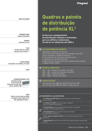 ARGOLAS DE IÇAMENTO

DISTRIBUIÇÃO PADRÃO
Suportes de barramentos
DIVISÓRIAS
Para formas de 2a a 4b

PLACAS
Para DPX e DMX3 (fixa, extraível,
motorizado, inversor de fonte…)

ESPELHOS FRONTAIS
(com parafusos, com dobradiça, 1/4 de volta)

Quadros e painéis
de distribuição
de potência XL3
Invólucros e equipamentos
de distribuição robustos e otimizados
para os edifícios residenciais,
terciários ou indústrias até 4000 A

AS VANTAGENS DA OFERTA
Montagem rápida sem acessórios
Perfil funcional reduzido para uma cablagem mais fácil
porém mantendo a rigidez da estrutura
Trilho alumínio de 2 posições, fácil de montar
e regulável sem uso de ferramenta
Jogos de barra alumínio para uma implementação simples
e rápida de 630 a 3200 A

OFERTA COMPLETA
FECHOS

DISTRIBUIÇÃO OTIMIZADA XL-PART
(repartidores de fileira
XL-part 125, 250, 400,
fundo ativo XL-part 400, chassi
coluna XL-part 800 e 1600)

PORTAS
- Metal ou com vidro, planos ou salientes
- Circulação de fiação (canaleta Lina 25,
anéis organizadores de cabos…)

XL3 - 160 _ Quadros de embutir até 160 A
XL3 - 400 _ Quadros de sobrepor até 400 A
XL3 - 800 _ Painéis até 800 A
XL3 - 4000 _ Painéis até 4.000 A

CERTIFICAÇÃO
Certificados pela NBR IEC 60439-3 (Linha XL3-160)
Certificados pela NBR IEC 60439-1 (toda a oferta)

AS FERRAMENTAS A SUA DISPOSIÇÃO
/// O software XL PRO2 Calcul: permite efetuar as notas de cálculo
de sua instalação
/// O software XL PRO2: permite conceber, implantar
e orçar um quadro de distribuição
/// O Guia Potência: a ferramenta de referência para a concepção
e o estudo de uma instalação elétrica
/// Os Catálogos XL3: para recuperar todos os princípios
de instalação dos invólucros
/// CST - Centro de Suporte Técnico: canal especializado para auxiliar
seu projeto
/// Especificação: apoio total aos escritórios de engenharia para especificação
da oferta

PRODUTOS E SISTEMAS I 147

 