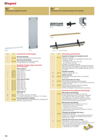 XL3 400

XL3 400

acessórios e espelhos frontais

acessórios de circulação de ﬁação e de conexão

201 70

200 80

201 93

373 00

203 99

Emb.

1
1

201 45

Réf.

Acessórios (continuação)

Kit de iluminação
203 89 Montado sobre espelho frontal fornecida
Borracha de Proteção
202 40 Para proteção dos recortes na placa
Comprimento 20 m, recortável

2 x 375 12 + 1 x 373 00 montados

Emb.

1

Espelhos frontais cega com fecho
de 1/4 de volta
Metal

1
1
1
1
1

203 40
203 41
203 42
203 43
203 44

1
1
1
1
1
1
1
1

201 41
201 42
201 40
201 43
201 44
201 45
201 46
201 47

20
10

200 51
016 65

10

203 99

Para quadros
Fecho rápido e lacrável
Altura 50 mm
Altura 100 mm
Altura 150 mm
Altura 200 mm
Altura 300 mm
Para cela de cabos
Altura 50 mm
Altura 100 mm
Altura 200 mm
Altura 550 mm
Altura 700 mm
Altura 850 mm
Altura 1000 mm
Altura 1150 mm
Obturadores
RAL 7035
24 módulos, faixa lisa, recortável
18 módulos separáveis por módulo ou 1/2 módulo
Porta etiquetas 24 módulos
Entregue com folha de etiquetas para marcação das
ﬁleiras no espelho frontal

50
100

10

10

Acessórios para ﬁxação

Suporte de ﬁxação de canaleta Lina 25
201 70 Jogo de 2 suportes
Permitem a ﬁxação e as regulagens em altura das
canaletas Lina 25
- em vertical : 40 x 60 ou 40 x 80
- em horizontal : 40 x 60
Entregue com rebites isolantes
Montado diretamente sobre os montantes funcionais
Não serve para uma distância entre eixos de 150 mm
entre trilhos exceto se uma canaleta de largura 25 mm
for usada
Parafuso isolante
367 74 Parafuso isolante M6 x 10
Rebite isolante
200 80 Para ﬁxação da canaleta sobre os montantes
funcionais
Anel organizador de cabos
201 93 Permite uma circulação vertical da ﬁação
Fixada diretamente sobre os montantes funcionais dos
quadros XL³ 400
200 94 Permite uma circulação horizontal da ﬁação
Fixada diretamente sobre trilho 3
Pemite a montagem do barramento de proteção

Conexão dos condutores de proteção
1

1

1

10

156

Ref.

Barramento de Proteção
373 00 Comprimento 416 mm, seção 12 x 6,5 mm
Fixada diretamente sobre os suportes integrados
nos quadros XL3160 ou sobre o trilho 3 com
anel organizador de cabos ref. 200 94 ou sobre
suporte para barra ref. 375 12 36 furos Ø 5,3 mm
(1,5 à 10 mm²) 2 furos Ø 9 mm (35 mm²)
Barramento de proteção
373 01 Comprimento 456 mm, seção 12 x 6,5 mm:
- 36 furos Ø 5,3 mm (1,5 à 10 mm²)
-2 furos Ø 9 mm (35 mm²)
- 4 furos Ø 6,5 mm (2,5 à 16 mm²)
Fixado sobre os montantes funcionais por meio de
suportes fornecidos
Condutor de proteção (Fio terra)
373 85 Comprimento 350 mm
Seção 6 mm2, permite a continuidade equipotencial
quando da montagem de auxiliares sobre a porta
(UCS Osmoz > 50 V)
Suporte para barra terra isolada
375 12 Para trilhos 3 prof. 15 mm e 3 EM 60175
prof. 7,5 mm (exceto trilho ﬁxado sobre placa) e 15 mm
Permite suportar uma barra para condutor
de proteção ou de blindagem
- Barra latão ref. 373 00/01

 