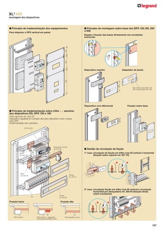 XL3 400
montagem dos dispositivos

■ Princípio de implementação dos equipamentos

■ Princípio de montagem sobre base dos DPX 125,160, 250
e 630

Para disjuntor e DPX vertical em painel

200

Engate e fixação das bases diretamente nos montantes
funcionais

300

1/4

Adaptador de janela

300

600

Dispositivo sozinho

Dispositivo com diferencial

Ref. 203 67 para DPX 125
Ref. 203 68 para DPX 160

Fixação sobre base

Trilho alumínio ref. 202 00
Dispositivo regulável em posição alta para dispositivo Lexic e baixa
para DPX
Implementação sem parafuso

200

■ Princípio de implementação sobre trilho 3 alumínio
dos dispositivos DX, DPX 125 e 160

DPX-IS 250

Espaçador vertical
ref. 262 99

■ Gestão da circulação de fiação
1º caso: circulação de fiação em trilho Lina 25 vertical e horizontal
(fixação sobre suporte ref. 201 70)

Base
ref. 262 39

Base
ref. 262 09

Tampa
ref. 203 01

2º caso: circulação fiação em trilho Lina 25 vertical e circulação
horizontal por abraçadeira ref. 200 94 (fixação direta
sobre montantes)
Tampa
ref. 203 00

DX

Posição baixa

DPX sozinho

Posição alta

DPX sozinho + espaçador
vertical para aparelhos Lexic

Para aparelhos Lexic

157

 