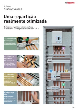 XL3 400
FUNDO ATIVO 400 A

Uma repartição
realmente otimizada
Realize uma repartição vertical em fundo
de invólucros XL3 400 graças ao fundo ativo 400 A

1 - Compacidade
As barras em C se
inserem diretamente
no fundo isolante para
constituir o fundo ativo

2

2 - Rapidez de
montagem
Kits de conexão são
disponíveis para
DPX 250 e DPX 630
(In maxi 400 A) com ou
sem bloco diferencial

4

3

3 - Viabilidade
das conexões
Os repartidores de
ﬁleira XL-Part 250A
conectam-se
diretamente sobre as
barras em C do fundo
ativo

1

4 -Segurança
das
intervenções
Perﬁs e capas isolantes
asseguram o nível de
proteção IP xxB

159

 