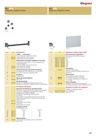 XL³ 800

XL³ 800

acessórios e espelhos frontais

acessórios e espelhos frontais

200 92

206 02

Emb.

209 45

209 59

Ref.

1
1

206 04
206 54

1
1

206 02
206 52

20

200 92

50

200 91

6

200 98

1

209 89

Acessórios

Emb.

Trilhos 2 universais
Fixam-se sobre os perﬁs funcionais
Largura 600 mm (24 módulos)
Largura 850 mm (36 módulos)
Dispositivos de ﬁxação reguláveis universais
Compostos de um trilho 2 e de 2 esquadros de
ﬁxação reguláveis
Fixam-se sobre os perﬁs funcionais
Para painéis 24 módulos
Para painéis 36 módulos
Porca de encaixe para perﬁs funcionais
Montagem em face dianteira por 1/4 de volta
Porca de encaixe para parafusos M6
Parafuso
Parafuso M6
Spray de retoque (400 ml)
RAL 7035
Kit de iluminação
Kit para XL³ 800/4000 metal, fornecido com a
lâmpada, as ﬁxações e espelho frontal com parafusos

Ref.

Com parafusos imperdíveis
Dobradiças ref. 209 59 em opção
24 módulos 36 módulos Altura (mm)

1
1
1
1
1
1
1

209 40
209 41
209 42
209 43
209 44
209 45
209 46

209 90
209 91
209 92
209 93
209 94
209 95
209 96

1

209 59

20
10

200 51
016 65

10

203 99

Circulação de fiação

1
1

100

50
100
150
200
300
400
600
Dobradiças
Jogo de 2 dobradiças
Fixam-se sobre os espelhos frontais com
parafusos
Obturadores
Para espelhos frontais metálicos
24 módulos, faixa lisa, recortável
18 módulos separáveis por modulo ou
1/2 modulo
Porta-etiquetas
Entregue com folha de etiquetas para
marcação das ﬁleiras sobre o espelho frontal

Espelhos frontais de ventilação

Suportes de ﬁxação de canaleta Lina 25
Permitem a ﬁxação horizontal e vertical das canaletas
Lina 25, e a regulagem das mesmas em altura
Entregues com rebites isolantes
Montam-se diretamente sobre os perﬁs
funcionais
Não convém para distância entre eixo de 150 mm
entre trilhos exceto se um utiliza uma canaleta de
largura 25 mm
204 70 Jogo de 2
Para painéis 36 módulos
205 70 Jogo de 2
Para painéis 24 módulos
Canaleta Lina 25
Comprimento: 2 m
Larg. (mm)

56
48
40
32
32

Espelhos frontais cegos metal

Facilitam a ventilação natural
com parafusos
209 99 Altura 200 mm

24 módulos 36 módulos

1

209 49

Altura (mm)

362 02
362 07
362 08
362 12
362 13

25
60
40
60
40
80
60
60
60
80
Rebite plástico
200 80 Para ﬁxação da canaleta sobre os montantes
funcionais

165

 