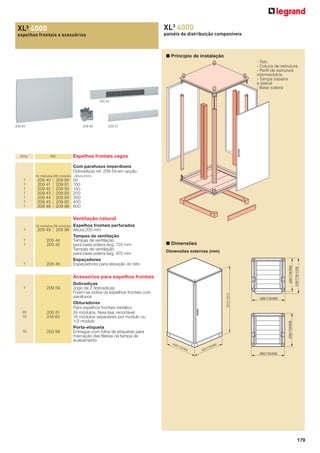 XL3 4000

XL³ 4000

painéis de distribuição componíveis

espelhos frontais e acessórios

■ Princípio de instalação
- Teto
- Coluna de estrutura
- Perﬁl de estrutura
intermediária
- Tampa traseira
e lateral
- Base soleira
205 45

209 45

Emb.

209 59

Ref.

200 51

Espelhos frontais cegos
Com parafusos imperdíveis
Dobradiças ref. 209 59 em opção

24 módulos 36 módulos

1
1
1
1
1
1
1

209 40
209 41
209 42
209 43
209 44
209 45
209 46

209 90
209 91
209 92
209 93
209 94
209 95
209 96

Altura (mm)

50
100
150
200
300
400
600

Ventilação natural
Espelhos frontais perfurados
209 99 Altura 200 mm
Tampas de ventilação
205 44
Tampas de ventilação
205 45
para base soleira larg. 725 mm
Tampas de ventilação
para base soleira larg. 975 mm
Espaçadores
205 46
Espaçadores para elevação do teto

24 módulos 36 módulos

1

■ Dimensões
Dimensões externas (mm)

488/738/988

1
1

209 49

Acessórios para espelhos frontais

20
10

200 51
016 65

10

203 99

Dobradiças
Jogo de 2 dobradiças
Fixam-se sobre os espelhos frontais com
parafusos
Obturadores
Para espelhos frontais metálico
24 módulos, faixa lisa, recortável
18 módulos separáveis por modulo ou
1/2 modulo
Porta-etiqueta
Entregue com folha de etiquetas para
marcação das ﬁleiras na tampa de
acabamento

488/738/988

488/738/988

209 59

2031/2231

1

528/778/1028

1

488

/73

8/9

88

88

8/9

/73

488

488/738/988

179

 