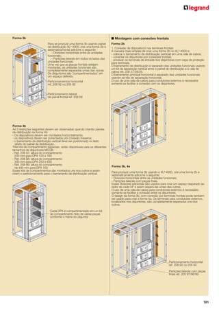 ■ Montagem com conexões frontais

Forma 3b
Para se produzir uma forma 3b usando painel
de distribuição XL³ 4000, crie uma forma 2b e
sistematicamente adicione o seguinte:
- Divisores horizontais entre as unidades
funcionais;
- Partições laterais em todos os lados das
unidades funcionais.
Uma vez que as placas frontais estejam
montadas, as unidades funcionais são
completamente separadas umas das outras.
Os disjuntores são “compartimentados” em
um espaço definido.
Particionamentos horizontal
ref. 208 92 ou 205 92

Forma 2b
1. Conexão de dispositivos nos terminais frontais
A maneira mais simples de criar uma forma 2b no XL³ 4000 é:
- colocar o barramento de distribuição (vertical) em uma cela de cabos;
- conectar os disjuntores por conexões frontais;
- encaixar os terminais de entrada dos disjuntores com capa de proteção
para terminais.
O barramento de distribuição é separado das unidades funcionais usando
um kit de separação vertical entre o painel de distribuição e a cela de
cabos ref. 208 27/28/29.
O barramento principal horizontal é separado das unidades funcionais
usando-se kits de separação horizontal.
O uso de uma cela de cabos para condutores externos é necessária
somente se facilitar a conexão com os disjuntores.

Particionamento lateral
de painel frontal ref. 208 68

Forma 4b
As 3 restrições seguintes devem ser observadas quando criando painéis
de distribuição na forma 4b:
- Os dispositivos devem ser montados horizontalmente;
- os dispositivos devem ser conectados por conexão traseiros;
- o barramento de distribuição vertical deve ser posicionado no lado
direito do painel de distribuição.
Três kits de compartimento especiais estão disponíveis para os diferentes
tamanhos de disjuntores MCCB:
- Ref. 208 87: altura do compartimento
200 mm para DPX 125 e 160
- Ref. 208 88: altura do compartimento
300 mm para DPX 250 e 630
- Ref. 208 89: altura do compartimento
de 400 mm para DPX 160
Esses kits de compartimentos são montados uns nos outros e assim
criam o particionamento para o barramento de distribuição vertical.

Forma 3b, 4a
Para produzir uma forma 3b usando o XL³ 4000, crie uma forma 2b e
sistematicamente adicione o seguinte:
- Divisores horizontais entre as unidades funcionais;
- Partições laterais com peças finais.
Esses divisores adicionais são usados para criar um espaço separado ao
redor de cada UF e assim separá-las umas das outras.
O uso de uma cela de cabos para condutores externos é necessário
somente se facilitar a conexão entre os disjuntores.
O design da forma 3b, com conexão por terminais frontais pode também
ser usado para criar a forma 4a. Os terminais para condutores externos,
localizados nos disjuntores, são completamente separados uns dos
outros.

Cada DPX é compartimentado em um kit
de compartimento feito de várias peças
conforme o frame do disjuntor

Particionamento horizontal
ref. 208 92 ou 205 92
Partições laterais com peças
finais ref. 205 97/98/99

181

 