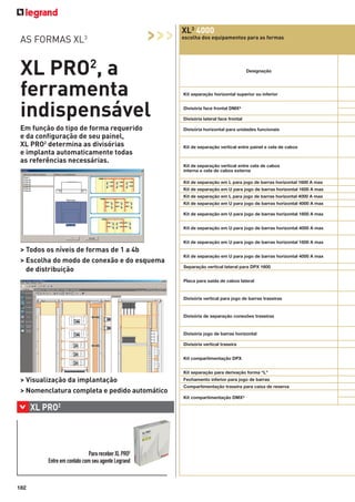 AS FORMAS XL3

>>>

XL PRO2, a
ferramenta
indispensável
Em função do tipo de forma requerido
e da configuração de seu painel,
XL PRO2 determina as divisórias
e implanta automaticamente todas
as referências necessárias.

XL3 4000
escolha dos equipamentos para as formas

Designação

Kit separação horizontal superior ou inferior
Divisória face frontal DMX³
Divisória lateral face frontal
Divisória horizontal para unidades funcionais

Kit de separação vertical entre painel e cela de cabos

Kit de separação vertical entre cela de cabos
interna e cela de cabos externa
Kit de separação em L para jogo de barras horizontal 1600 A max
Kit de separação em U para jogo de barras horizontal 1600 A max
Kit de separação em L para jogo de barras horizontal 4000 A max
Kit de separação em U para jogo de barras horizontal 4000 A max
Kit de separação em U para jogo de barras horizontal 1600 A max
Kit de separação em U para jogo de barras horizontal 4000 A max
Kit de separação em U para jogo de barras horizontal 1600 A max

> Todos os níveis de formas de 1 a 4b
> Escolha do modo de conexão e do esquema
de distribuição

Kit de separação em U para jogo de barras horizontal 4000 A max
Separação vertical lateral para DPX 1600
Placa para saída de cabos lateral

Divisória vertical para jogo de barras traseiras

Divisória de separação conexões traseiras

Divisória jogo de barras horizontal
Divisória vertical traseira
Kit compartimentação DPX
Kit separação para derivação forma “L”

> Visualização da implantação
> Nomenclatura completa e pedido automático

Fechamento inferior para jogo de barras
Compartimentação traseira para caixa de reserva
Kit compartimentação DMX³

>

2

XL PRO

Para receber XL PRO2
Entre em contato com seu agente Legrand

182

 