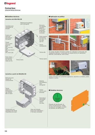 Cemarbox
características técnicas

■ Detalhes técnicos

■ Aplicação na prática

tamanhos até 240x190x125
Material termoplástico
auto-extingüível
Borracha
de vedação
garantia
IP 55 (com
embutes)
IP 66 (sem
embutes)

Cavidade para
colocação de
tampão

Fundo com
ranhuras
para ﬁxação
de placas

Parte superior
fechamento
por pino 1/4
de volta
sem ﬁo

Caixas
com ou sem
embutes
Ø23
(PG 13,5/16)
Ø29
(PG 13,5/16/21)
Ø38
(PG 16/21/29)

Parte inferior
fechamento
por pino de
volta com ﬁo

Tampa
transparente

Tampa alta

Tampa baixa

As Caixas de Série Cemarbox podem ser utilizadas na derivação das
instalações elétricas, na alocação de equipamentos em aplicações
elétricas, pneumáticas, entre outras.

Tampa opaca

tamanhos a partir de 300x220x120
Ranhuras para
ﬁxação de
componentes

Tampa
opaca ou
transparente,
nas versões
alta ou baixa

Caixas Cemarbox em ambientes agressivos, expostos a umidade, poeira,
impacto e outros.
Material
termoplástico
autoextingüível

Caixas
com ou sem
embutes

■ Detalhes técnicos

Dobradiças
reforçadas
na parte
inferior
da caixa
Etiqueta de identiﬁcação do
ponto de aterramento, colada
na placa de montagem, ao lado
do parafuso de aterramento
Fechamento por
parafusos tipo fenda
imperdíveis de nylon

194

Grau de proteção
IP 55 (com embutes) e
IP 66 (sem embutes)

 