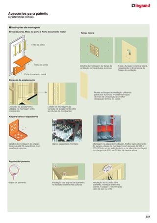 Acessórios para painéis
características técnicas

■ Instruções de montagem
Tireta da porta, Mesa da porta e Porta documento metal

Tampa lateral

Tireta da porta

Mesa da porta

Detalhe de montagem da ﬂange de
ventilação com parafusos e porcas

Faça a furação na tampa lateral,
respeitando o dimensional da
ﬂange de ventilação

Porta documento metal
Conexão de acoplamento

Monte as ﬂanges de ventilação utilizando
parafusos e porcas. Importante ﬁxação
de mais de uma peça para melhor
dissipação térmica do painel.

Conexão de acoplamento
utilizada na montagem entre
dois painéis

Detalhe de montagem da
conexão de acoplamento entre
as colunas de dois painéis

Kit para banco 9 capacitores

Detalhe de montagem do kit para
banco de até 09 capacitores, com
parafusos e porcas

Banco capacitores montado

Montagem na placa de montagem. Melhor aproveitamento
de espaço, placas de montagem com larguras de 500 e
600, 02 kits, um ao lado do outro, e na placa de montagem
com largura de 800, até 03 kits na mesma altura

Instalação das argolas de içamento,
na furação existente nas colunas

Instalação do kit união para
içamento, montado entre dois
painéis. Furação 17x60mm para
cabo de aço ou cinta

Argolas de içamento

Argola de içamento

233

 